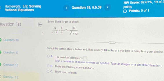 Homework: 5.5: Solving HW Score: 82.61%, 19 of 2
Rational Equations Question 19, 5.5.38 . points
Points: 0 of 1
Question list Solve. Don't forget to check!
 2z/z+4 + 8/z +7= 32/z^2+4z 
Question 16
Select the correct choice below and, if necessary, fill in the answer box to complete your choice
Question 17
A. The solution(s) is/are z=□.
(Use a comma to separate answers as needed. Type an integer or a simplified fraction )
Questron 18 B. There are infinitely many solutions.
C. There is no solution
Question 19