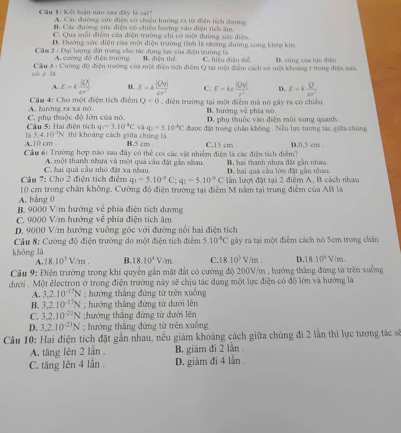 Kết luận nào sau đây là sai?
A. Các đường sức điện có chiếu hướng ra từ điện tích dương
B. Các đường sức điện có chiêu hướng vào điện tích âm.
C. Qua mỗi điểm của điện trường chỉ có một đường sức điện.
D. Đường sức điện của một điện trường tĩnh là những đường cong khép kin
Câu 2 : Đại lượng đặt trưng cho tác dụng lực của điện trường là
A. cường độ điện trường B. diện thể C. hiệu điện thể D. công của lực điễn
Câu 3 : Cường độ điện trường của một điện tích điểm Q tai một điểm cách nô một khoảng 1 trong điện môi
có è là
A. E=k |Q|/varepsilon r^2  B. E=k |Qq|/varepsilon r^2  C. E=ke |Qq|/r^2  D. E=k Q/varepsilon r^2 
Câu 4: Cho một điện tích điểm Q<0</tex>  . điện trường tại một điểm mà nó gây ra có chiều
A. hướng ra xa nó B. hưởng về phía nô
C. phụ thuộc độ lớn của nó. D. phụ thuộc vào điện môi xung quanh
Câu 5: Hai điện tích q_1=3.10^(-8)C và q_2=5.10^(-8)C được đặt trong chân không . Nều lực tương tác giữa chúng
là 5.4.10^(-3)N thì khoảng cách giữa chúng là
A.10 cm . B.5 cm C.15 cm . D.0.5 cm
Câu 6: Trường hợp nào sau đây có thể coi các vật nhiễm điện là các điện tích điểm?
A. một thanh nhựa và một quả cầu đặt gần nhau. B. hai thanh nhựa đặt gần nhau
C. hai quả cầu nhỏ đặt xa nhau D. hai quả cầu lớn đặt gần nhau
Câu 7: Cho 2 điện tích điểm q_1=5.10^(-9) C; q_2=5.10^(-9)C lần lượt đặt tại 2 điểm A, B cách nhau
10 cm trong chân không. Cường độ điện trường tại điểm M nằm tại trung điểm của AB là
A. băng 0
B. 9000 V/m hướng về phía điện tích dương
C. 9000 V/m hướng về phía điện tích âm
D. 9000 V/m hướng vuông góc với đường nối hai điện tích
Câu 8: Cường độ điện trường do một điện tích điểm 5.10^(-8)C gây ra tại một điểm cách nó 5cm trong chân
không là
A. 18.10^5V/m. B. 18.10^4V/m. C. 18.10^3V/m. D. 18.10^6V/m.
Câu 9: Điện trường trong khí quyển gần mặt đất có cường độ 200V/m , hướng thăng đứng từ trên xuống
dưới .  Một êlectron ở trong điện trường này sẽ chịu tác dụng một lực điện có độ lớn và hướng là
A. 3,2.10^(-17)N; hướng thăng đứng từ trên xuồng
B. 3,2.10^(-17)N; hướng thăng đứng từ dưới lên
C. 3,2.10^(-21)N;hướng thăng đứng từ dưới lên
D. 3,2.10^(-21)N; hướng thắng đứng từ trên xuồng
Câu 10: Hai điện tích đặt gần nhau. nếu giảm khoảng cách giữa chúng đi 2 lần thì lực tương tác sẽ
A. tăng lên 2 lần . B. giảm đi 2 lần .
C. tăng lên 4 lần . D. giảm đi 4 lần .