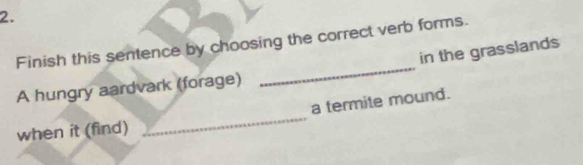 Finish this sentence by choosing the correct verb forms. 
in the grasslands 
A hungry aardvark (forage) 
_ 
a termite mound. 
when it (find) 
_