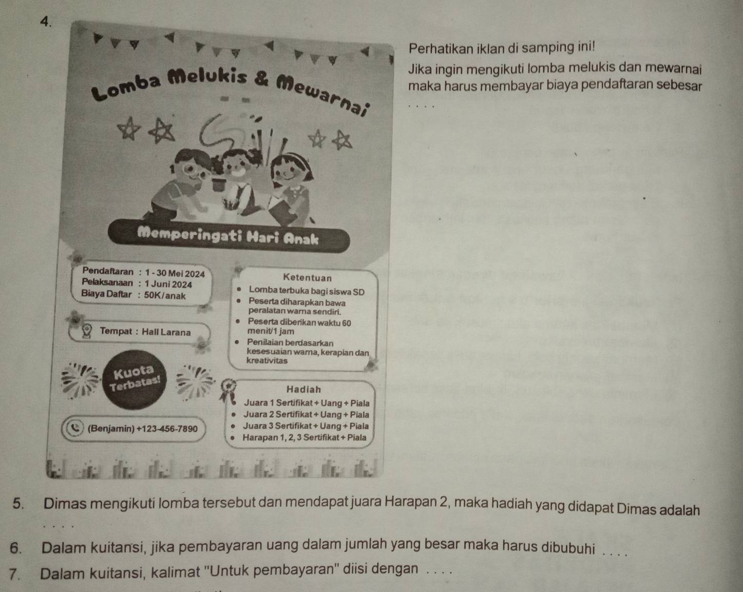 Perhatikan iklan di samping ini! 
Jika ingin mengikuti lomba melukis dan mewarnai 
maka harus membayar biaya pendaftaran sebesar 
Lomba Melukis & Mewarnai 
Memperingati Hari Anak 
Pendaftaran : 1 - 30 Mei 2024 Ketentuan 
Pelaksanaan : 1 Juni 2024 Lomba terbuka bagi siswa SD 
Biaya Daftar : 50K /anak Peserta diharapkan bawa 
peralatan warna sendiri. 
Peserta diberikan waktu 60
Tempat : Hall Larana menit/ 1 jam
Penilaian berdasarkan 
kesesuaian warna, kerapian dan 
kreativitas 
Kuota 
Terbatas! 
Hadiah 
Juara 1 Sertifikat + Uang + Piala 
Juara 2 Sertifikat + Uang + Piala 
C (Benjamin) +123-456-7890 Juara 3 Sertifikat + Uang + Piala 
Harapan 1, 2, 3 Sertifikat + Piala 
5. Dimas mengikuti lomba tersebut dan mendapat juara Harapan 2, maka hadiah yang didapat Dimas adalah 
6. Dalam kuitansi, jika pembayaran uang dalam jumlah yang besar maka harus dibubuhi . . . . 
7. Dalam kuitansi, kalimat ''Untuk pembayaran'' diisi dengan . . . .