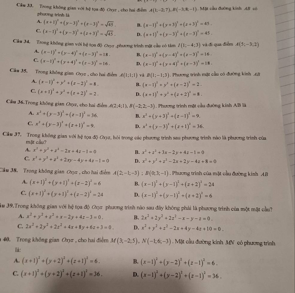 Trong không gian với hệ tọa độ Oxyz , cho hai điểm A(1;-2;7),B(-3;8;-1).  Mặt cầu đường kính AB có
phương trình là
A. (x+1)^2+(y-3)^2+(z-3)^2=sqrt(45). B. (x-1)^2+(y+3)^2+(z+3)^2=45.
C. (x-1)^2+(y-3)^2+(z+3)^2=sqrt(45). D. (x+1)^2+(y-3)^2+(z-3)^2=45.
Câu 34. Trong không gian với hệ tọa độ Oxyz ,phương trình mặt cầu có tâm I(1;-4;3) và đi qua điểm A(5;-3;2)
A. (x-1)^2+(y-4)^2+(z-3)^2=18. B. (x-1)^2+(y-4)^2+(z-3)^2=16.
C. (x-1)^2+(y+4)^2+(z-3)^2=16. D. (x-1)^2+(y+4)^2+(z-3)^2=18.
Câu 35. Trong không gian Oxyz , cho hai điểm A(1;1;1) và B(1;-1;3). Phương trình mặt cầu có đường kính AB
A. (x-1)^2+y^2+(z-2)^2=8.
B. (x-1)^2+y^2+(z-2)^2=2.
C. (x+1)^2+y^2+(z+2)^2=2.
D. (x+1)^2+y^2+(z+2)^2=8.
Câu 36.Trong không gian Oxyz, cho hai điểm A(2;4;1),B(-2;2;-3). Phương trình mặt cầu đường kính AB là
A. x^2+(y-3)^2+(z-1)^2=36.
B. x^2+(y+3)^2+(z-1)^2=9.
C. x^2+(y-3)^2+(z+1)^2=9.
D. x^2+(y-3)^2+(z+1)^2=36.
Câu 37. Trong không gian với hệ tọa độ Oxyz, hỏi trong các phương trình sau phương trình nào là phương trình của
mặt cầu?
A. x^2+y^2+z^2-2x+4z-1=0 B. x^2+z^2+3x-2y+4z-1=0
C. x^2+y^2+z^2+2xy-4y+4z-1=0 D. x^2+y^2+z^2-2x+2y-4z+8=0
Câu 38. Trong không gian Oxyz , cho hai điểm A(2;-1;-3);B(0;3;-1). Phương trình của mặt cầu đường kính AB
A. (x+1)^2+(y+1)^2+(z-2)^2=6
B. (x-1)^2+(y-1)^2+(z+2)^2=24
C. (x+1)^2+(y+1)^2+(z-2)^2=24 D. (x-1)^2+(y-1)^2+(z+2)^2=6
Su 39.Trong không gian với hệ tọa độ Oxyz phương trình nào sau đây không phải là phương trình của một mặt cầu?
A. x^2+y^2+z^2+x-2y+4z-3=0. B. 2x^2+2y^2+2z^2-x-y-z=0.
C. 2x^2+2y^2+2z^2+4x+8y+6z+3=0. D. x^2+y^2+z^2-2x+4y-4z+10=0.
40. Trong không gian Oxyz , cho hai điểm M(3;-2;5),N(-1;6;-3). Mặt cầu đường kính MN có phương trình
là:
A. (x+1)^2+(y+2)^2+(z+1)^2=6. B. (x-1)^2+(y-2)^2+(z-1)^2=6.
C. (x+1)^2+(y+2)^2+(z+1)^2=36. D. (x-1)^2+(y-2)^2+(z-1)^2=36.