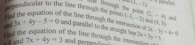 and (3,-1) à is parallel 
I e through the point 
perpendicular to the line through the points (-3,-2) and (2,-4) and 
Fin 
f the line through the intersection of (4,3). 
and 3x+4y-5=0 and parallel to the straight line 2x+3y=5. 2x-3y+4=0
ind the equation of the line through the intersection
=0 and 7x+4y=3 and perpendicu