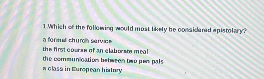 Which of the following would most likely be considered epistolary?
a formal church service
the first course of an elaborate meal
the communication between two pen pals
a class in European history