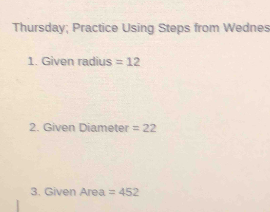 Thursday; Practice Using Steps from Wednes 
1. Given radius =12
2. Given Diameter =22
3. Given Area =452