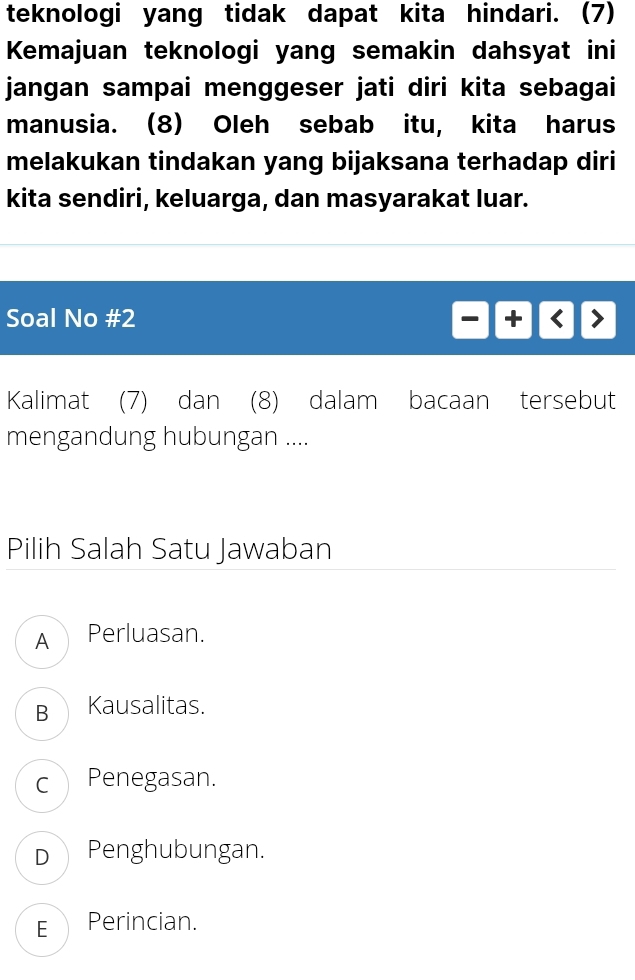 teknologi yang tidak dapat kita hindari. (7)
Kemajuan teknologi yang semakin dahsyat ini
jangan sampai menggeser jati diri kita sebagai
manusia. (8) Oleh sebab itu, kita harus
melakukan tindakan yang bijaksana terhadap diri
kita sendiri, keluarga, dan masyarakat luar.
Soal No #2
Kalimat (7) dan (8) dalam bacaan tersebut
mengandung hubungan ....
Pilih Salah Satu Jawaban
APerluasan.
B Kausalitas.
c Penegasan.
D Penghubungan.
E Perincian.