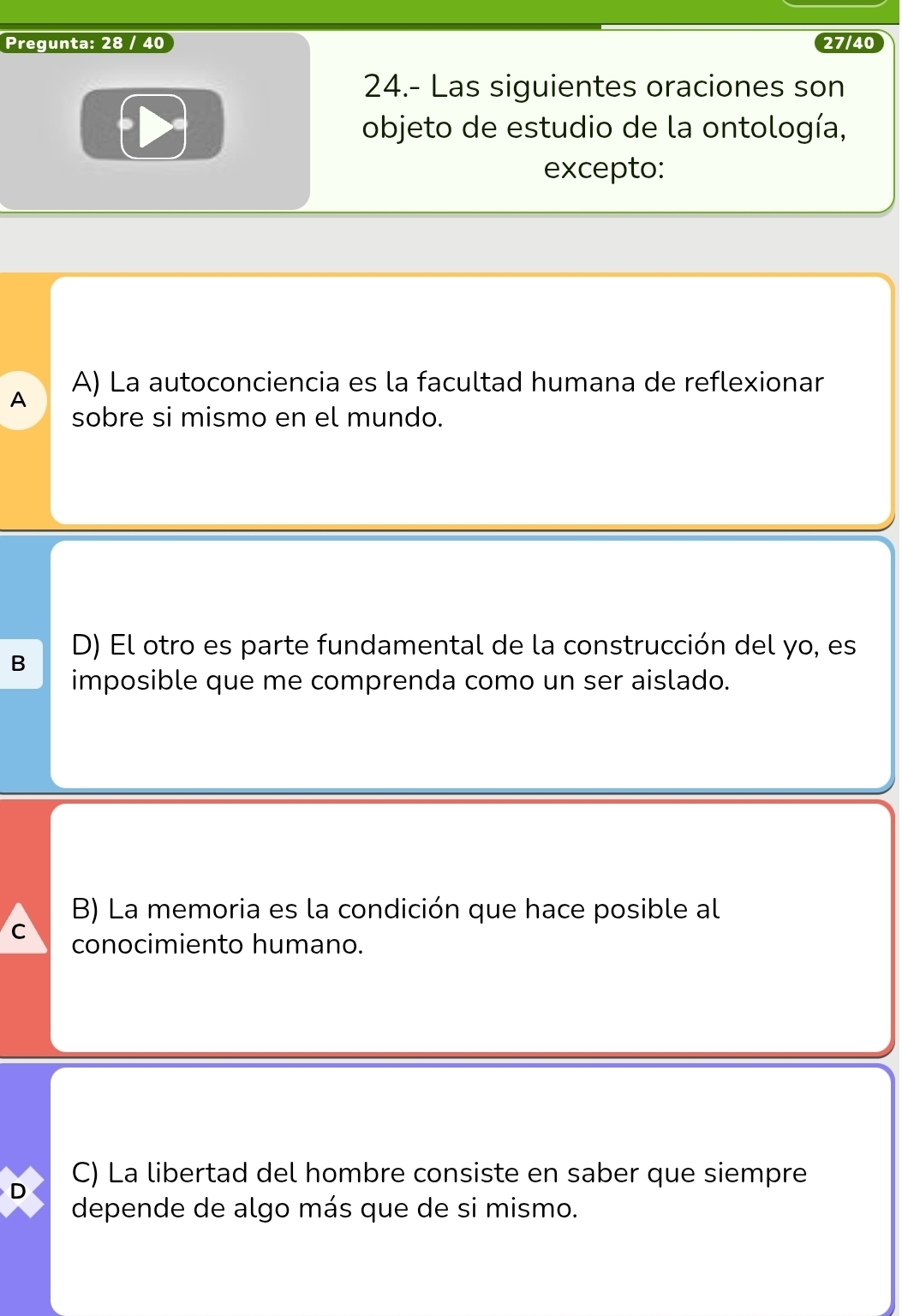 Pregunta: 28 / 40 27/40
24.- Las siguientes oraciones son
objeto de estudio de la ontología,
excepto:
A) La autoconciencia es la facultad humana de reflexionar
A
sobre si mismo en el mundo.
B D) El otro es parte fundamental de la construcción del yo, es
imposible que me comprenda como un ser aislado.
B) La memoria es la condición que hace posible al
C conocimiento humano.
D C) La libertad del hombre consiste en saber que siempre
depende de algo más que de si mismo.