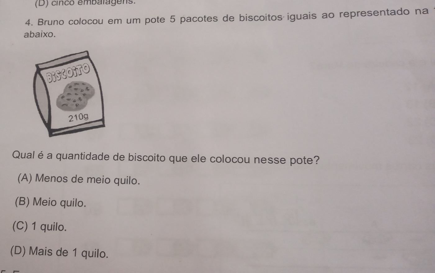 cinco embalagers.
4. Bruno colocou em um pote 5 pacotes de biscoitos iguais ao representado na
abaixo.
Qual éa quantidade de biscoito que ele colocou nesse pote?
(A) Menos de meio quilo.
(B) Meio quilo.
(C) 1 quilo.
(D) Mais de 1 quilo.