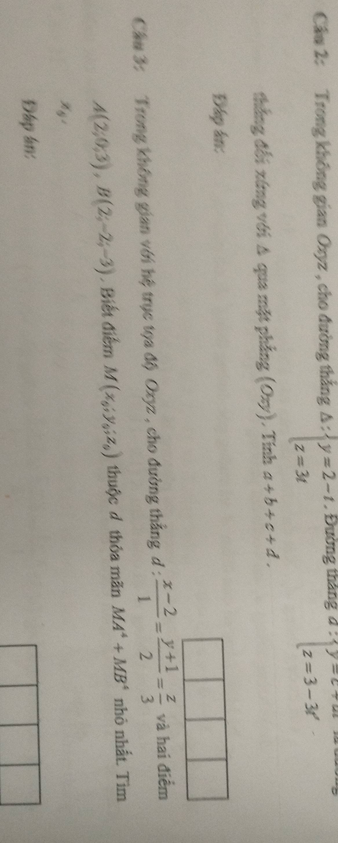 Cầu 2: Trong không gian Oxyz , cho đường thắng , Đường tháng
Delta :beginarrayl y=2-t z=3tendarray.
∵ beginarrayl y=c+u z=3-3rendarray.
thắng đối xứng với A qua mặt phẳng (oxy) ,Tính a+b+c+d. 
Đáp ân: 
Cầu 3: Trong không gian với hệ trục tọa độ Oxyz , cho đường thẳng d :  (x-2)/1 = (y+1)/2 = z/3  và hai điểm
A(2;0;3), B(2;-2;-3). Biết điểm M(x_6;y_6;z_6) thuộc d thỏa mãn MA^4+MB^4 nhỏ nhất. Tìm
x_6, 
Đạp ln: