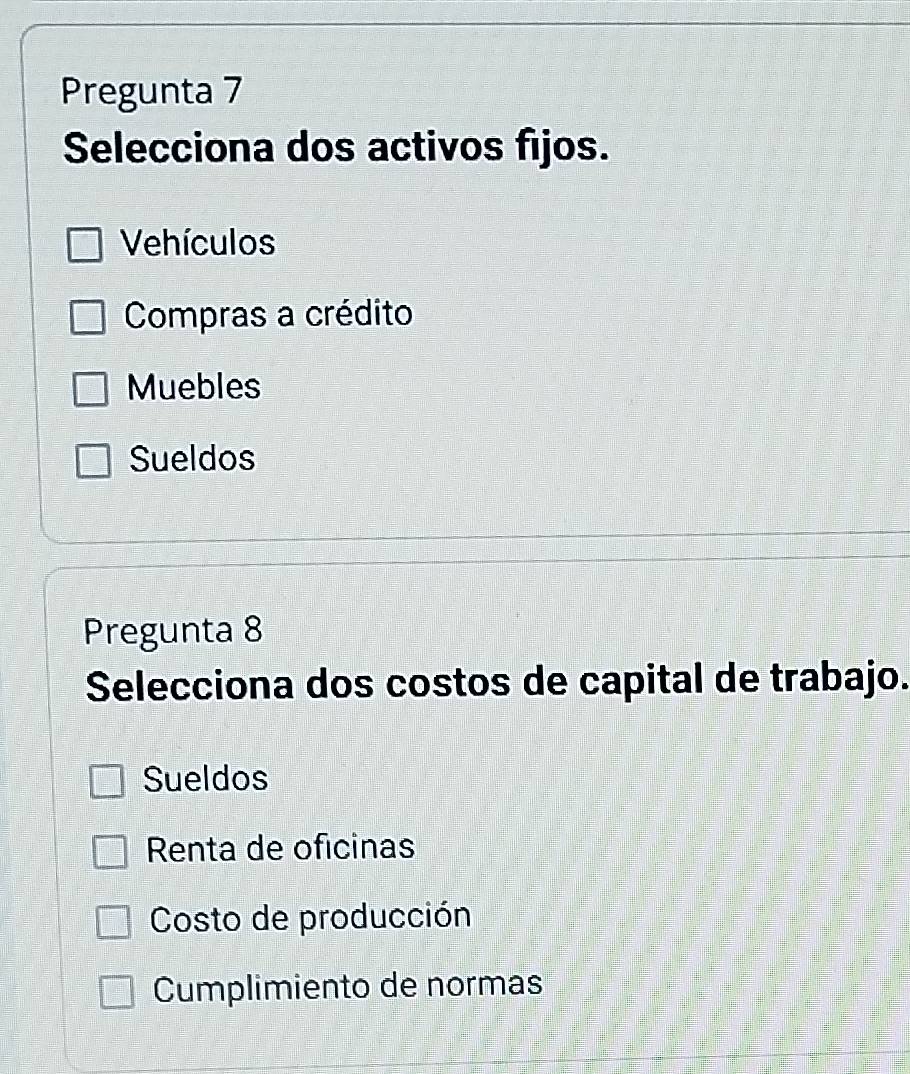 Pregunta 7
Selecciona dos activos fijos.
Vehículos
Compras a crédito
Muebles
Sueldos
Pregunta 8
Selecciona dos costos de capital de trabajo.
Sueldos
Renta de oficinas
Costo de producción
Cumplimiento de normas