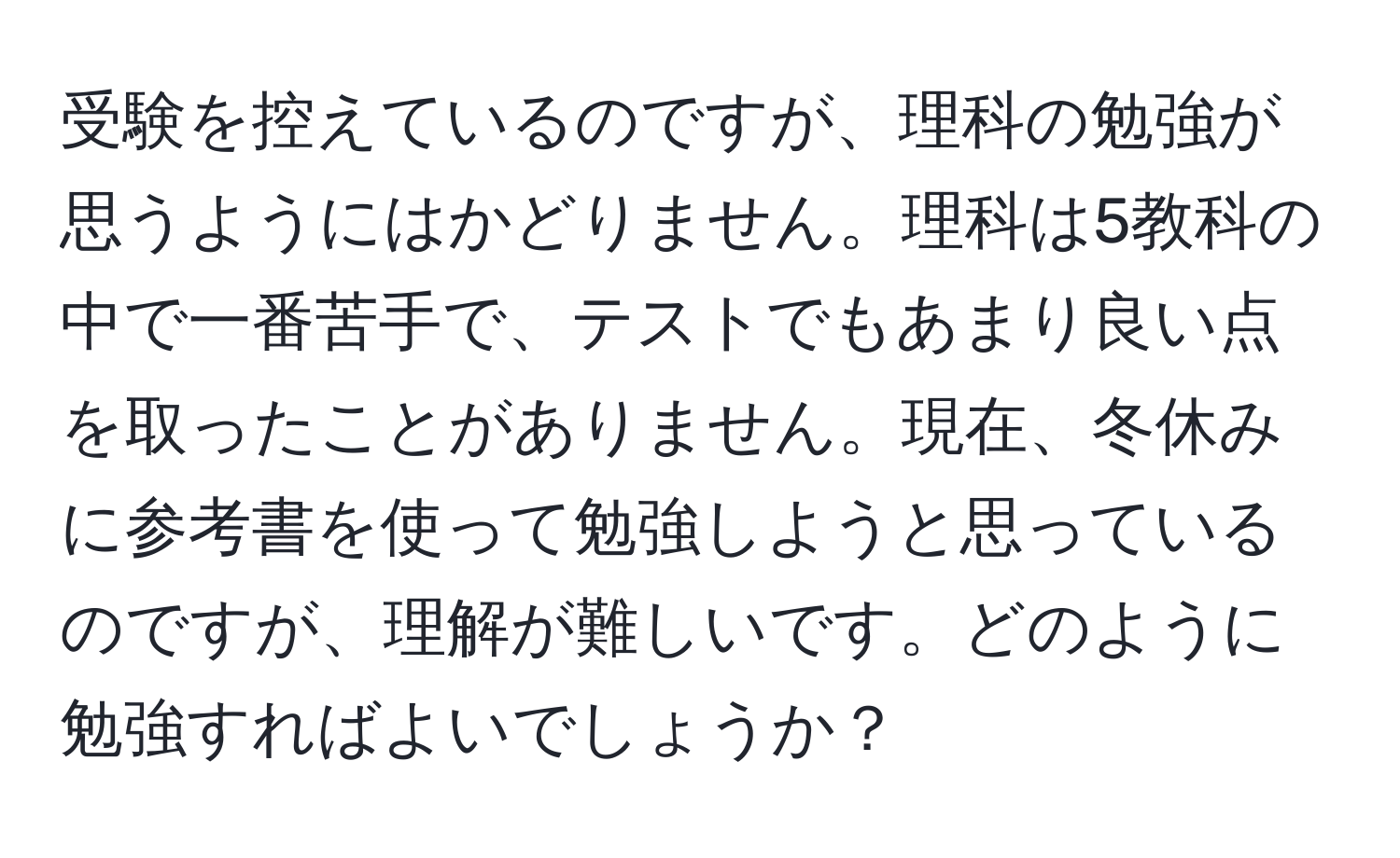 受験を控えているのですが、理科の勉強が思うようにはかどりません。理科は5教科の中で一番苦手で、テストでもあまり良い点を取ったことがありません。現在、冬休みに参考書を使って勉強しようと思っているのですが、理解が難しいです。どのように勉強すればよいでしょうか？