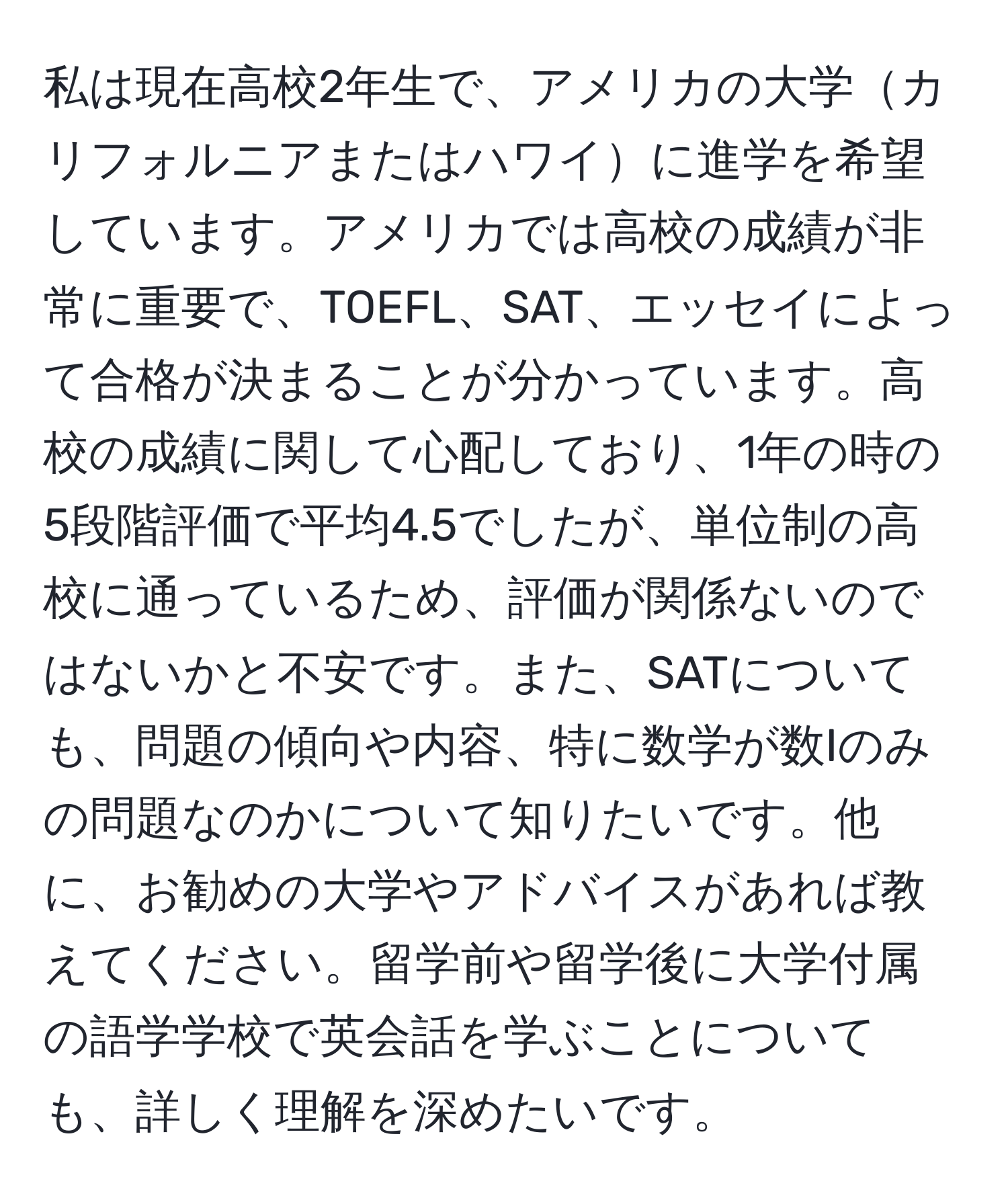 私は現在高校2年生で、アメリカの大学カリフォルニアまたはハワイに進学を希望しています。アメリカでは高校の成績が非常に重要で、TOEFL、SAT、エッセイによって合格が決まることが分かっています。高校の成績に関して心配しており、1年の時の5段階評価で平均4.5でしたが、単位制の高校に通っているため、評価が関係ないのではないかと不安です。また、SATについても、問題の傾向や内容、特に数学が数Iのみの問題なのかについて知りたいです。他に、お勧めの大学やアドバイスがあれば教えてください。留学前や留学後に大学付属の語学学校で英会話を学ぶことについても、詳しく理解を深めたいです。