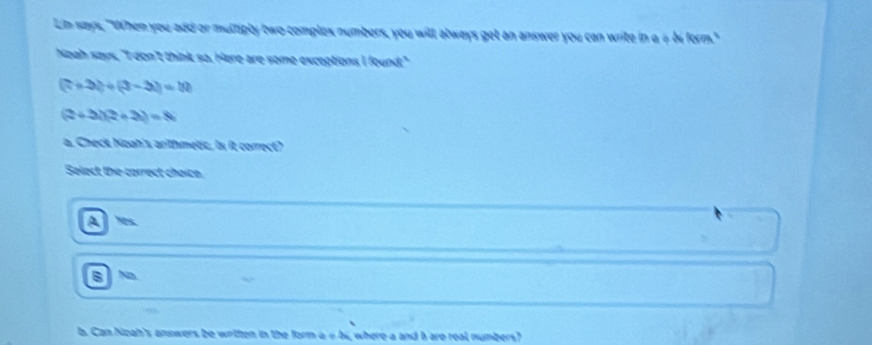 Ln says, "When you add or multiply two complex numbers, you will always get an answer you can write in a # bi form."
Noah says, "I don't think sa. Here are some exceptions I found:"
(7+3)+(3-3)=10
(2+3i)(2+3i)=8i
a. Check Noah's arithmetic. Is it correct?
Select the-correct choice.
As
B N
Can Noah's answers be written in the form a 4 bi, where a and hare real numbers?