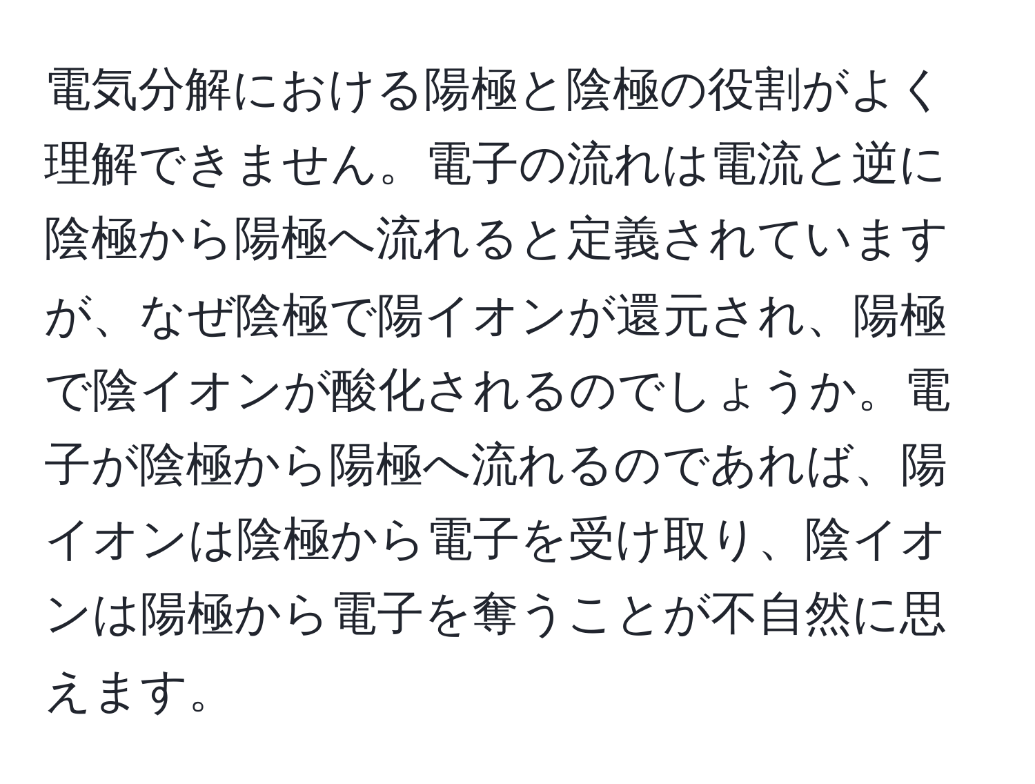 電気分解における陽極と陰極の役割がよく理解できません。電子の流れは電流と逆に陰極から陽極へ流れると定義されていますが、なぜ陰極で陽イオンが還元され、陽極で陰イオンが酸化されるのでしょうか。電子が陰極から陽極へ流れるのであれば、陽イオンは陰極から電子を受け取り、陰イオンは陽極から電子を奪うことが不自然に思えます。