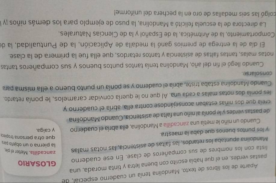 Aparte de los libros de texto, Mandolina tenía un cuaderno especial, de 
pastas verdes, en el que había escrito con buena letra y tinta morada, una 
lista con los nombres de sus compañeros de clase. En ese cuaderno 
GLOSARIO 
Mandolina apuntaba los retardos, las faltas de asistencia, las notas malas zancadilla. Meter el pie 
la pierna o un objeto para 
que otra persona tropiece 
y los puntos buenos que daba la maestra. y caiga. 
Cuando un niño le metía una zancadilla a Mandolina, ella abría el cuaderno 
de pastas verdes y le ponía al niño una falta de asistencia. Cuando Mandolina 
creía que dos niñas estaban aconsejándose contra ella, abría el cuaderno y 
les ponía dos notas malas a cada una. Al que no le quería convidar caramelos, le ponía retardo. 
Cuando Mandolina estaba triste, abría el cuaderno y se ponía un punto bueno a ella misma para 
consolarse. 
Cuando llegó el fin del año, Mandolina tenía tantos puntos buenos y sus compañeros tantas 
notas malas, tantas faltas de asistencia y tantos retardos, que ella fue la primera de la clase. 
El día de la entrega de premios ganó la medalla de Aplicación, la de Puntualidad, la de 
Comportamiento, la de Aritmética, la de Español y la de Ciencias Naturales. 
La directora de la escuela felicitó a Mandolina, la puso de ejemplo para los demás niños ¡y l 
colgó las seis medallas de oro en la pechera del uniforme!