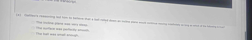 new the transcript.
(a) Galileo's reasoning led him to believe that a ball rolled down an incline plane would continue moving indefinitely so long as which of the following is true?
The incline plane was very steep.
The surface was perfectly smooth.
The ball was small enough.