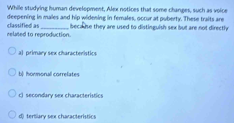 While studying human development, Alex notices that some changes, such as voice
deepening in males and hip widening in females, occur at puberty. These traits are
classified as _because they are used to distinguish sex but are not directly 
related to reproduction.
a) primary sex characteristics
b) hormonal correlates
c) secondary sex characteristics
d) tertiary sex characteristics