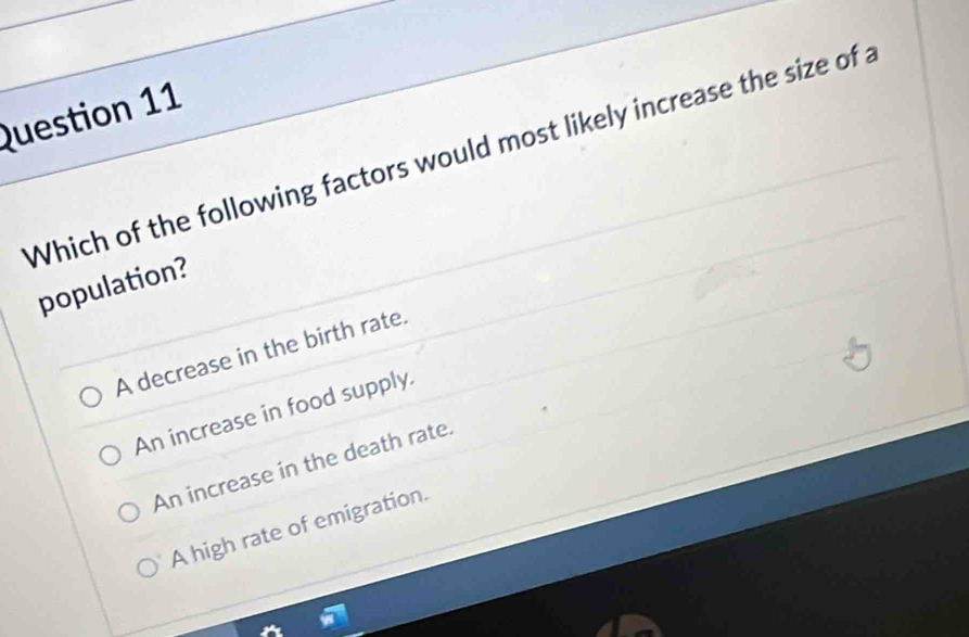 Which of the following factors would most likely increase the size of a
population?
A decrease in the birth rate.
An increase in food supply.
An increase in the death rate.
A high rate of emigration.