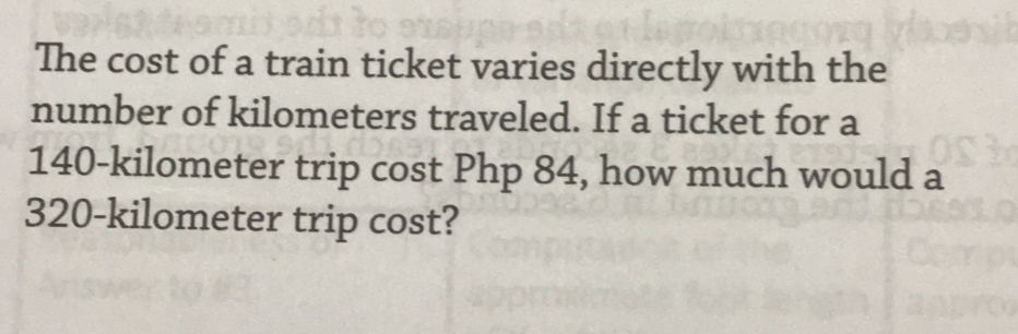 The cost of a train ticket varies directly with the
number of kilometers traveled. If a ticket for a
140-kilometer trip cost Php 84, how much would a
320-kilometer trip cost?