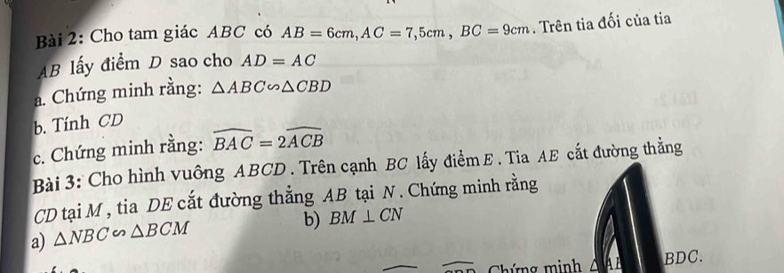 Cho tam giác ABC có AB=6cm, AC=7,5cm, BC=9cm. Trên tia đối của tia
AB lấy điểm D sao cho AD=AC
a. Chứng minh rằng: △ ABC∽ △ CBD
b. Tính CD
c. Chứng minh rằng: widehat BAC=2widehat ACB
Bài 3: Cho hình vuông ABCD. Trên cạnh BC lấy điểm E. Tia AE cắt đường thẳng
CD tại M , tia DE cắt đường thẳng AB tại N. Chứng minh rằng 
a) △ NBC∽ △ BCM
b) BM⊥ CN
Chứng minh ∠ 1 BDC.