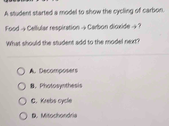 A student started a model to show the cycling of carbon.
Food → Cellular respiration →Carbon dioxide → ?
What should the student add to the model next?
A. Decomposers
B. Photosynthesis
C. Krebs cycle
D. Mitochondria