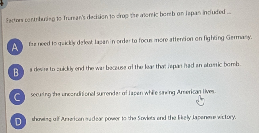 Factors contributing to Truman's decision to drop the atomic bomb on Japan included ...
the need to quickly defeat Japan in order to focus more attention on fighting Germany.
B a desire to quickly end the war because of the fear that Japan had an atomic bomb.
securing the unconditional surrender of Japan while saving American lives.
showing off American nuclear power to the Soviets and the likely Japanese victory.