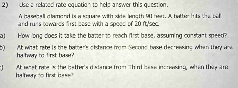 Use a related rate equation to help answer this question. 
A baseball diamond is a square with side length 90 feet. A batter hits the ball 
and runs towards first base with a speed of 20 ft/sec. 
a) How long does it take the batter to reach first base, assuming constant speed? 
b) At what rate is the batter's distance from Second base decreasing when they are 
halfway to first base? 
) At what rate is the batter's distance from Third base increasing, when they are 
halfway to first base?