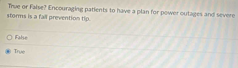 True or False? Encouraging patients to have a plan for power outages and severe
storms is a fall prevention tip.
False
True