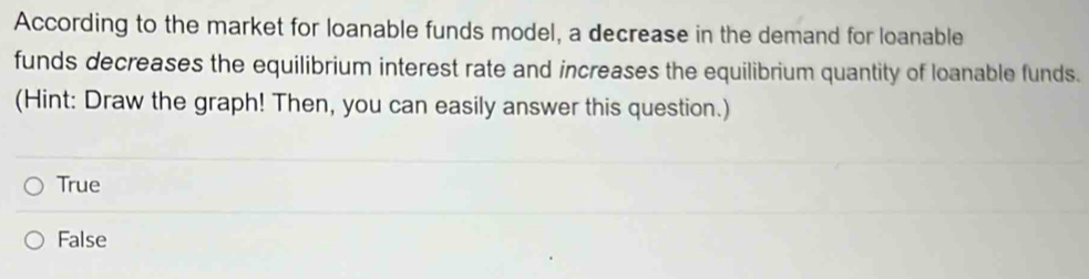 According to the market for loanable funds model, a decrease in the demand for loanable
funds decreases the equilibrium interest rate and increases the equilibrium quantity of loanable funds.
(Hint: Draw the graph! Then, you can easily answer this question.)
True
False