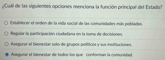 ¿Cuál de las siguientes opciones menciona la función principal del Estado?
Establecer el orden de la vida social de las comunidades más pobladas.
Regular la participación ciudadana en la toma de decisiones.
Asegurar el bienestar solo de grupos políticos y sus instituciones.
Asegurar el bienestar de todos los que conforman la comunidad.