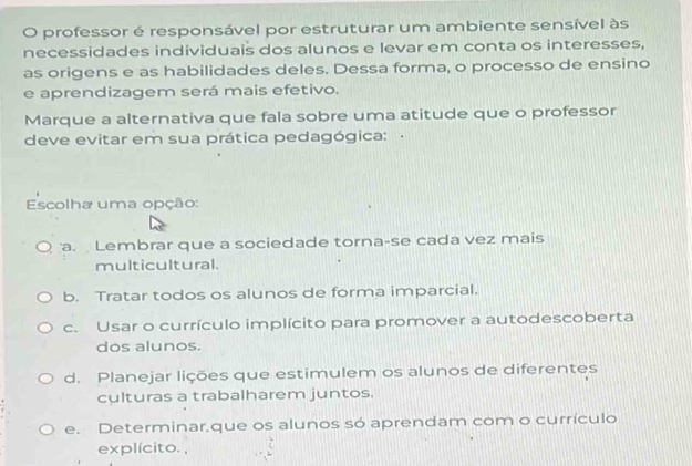 professor é responsável por estruturar um ambiente sensível às
necessidades individuais dos alunos e levar em conta os interesses,
as origens e as habilidades deles. Dessa forma, o processo de ensino
e aprendizagem será mais efetivo.
Marque a alternativa que fala sobre uma atitude que o professor
deve evitar em sua prática pedagógica: 
Escolha uma opção:
a. Lembrar que a sociedade torna-se cada vez mais
multicultural.
b. Tratar todos os alunos de forma imparcial.
c. Usar o currículo implícito para promover a autodescoberta
dos alunos.
d. Planejar lições que estimulem os alunos de diferentes
culturas a trabalharem juntos.
e. Determinar,que os alunos só aprendam com o currículo
explícito. ,