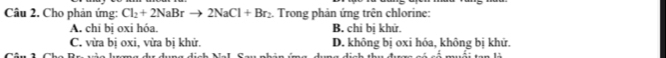 Cho phản ứng: Cl_2+2NaBrto 2NaCl+Br_2. Trong phản ứng trên chlorine:
A. chi bị oxi hóa. B. chi bị khử.
C. vừa bị oxi, vửa bị khử. D. không bị oxi hóa, không bị khử.