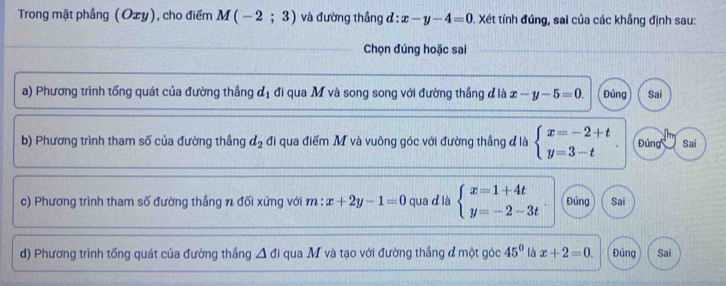 Trong mặt phầng (Ozy), cho điểm M(-2;3) và đường thắng đ : x-y-4=0 0. Xét tính đúng, sai của các khẳng định sau: 
Chọn đúng hoặc sai 
a) Phương trình tổng quát của đường thắng d_1 đi qua M và song song với đường thắng đ là x-y-5=0. Đủng Sai 
b) Phương trình tham số của đường thầng d_2 đi qua điểm M và vuông góc với đường thẳng đ là beginarrayl x=-2+t y=3-tendarray. Đúng Sai 
c) Phương trình tham số đường thắng n đối xứng với m : x+2y-1=0 qua d là beginarrayl x=1+4t y=-2-3tendarray. Đúng Sai 
d) Phương trình tổng quát của đường thắng △ di qua M và tạo với đường thắng đ một góc 45° là x+2=0. Đúng Sai