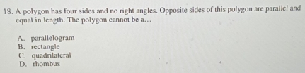 A polygon has four sides and no right angles. Opposite sides of this polygon are parallel and
equal in length. The polygon cannot be a…
A. parallelogram
B. rectangle
C. quadrilateral
D. rhombus