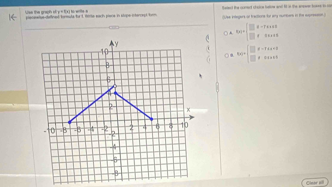 Use the graph of y=f(x) to wrile a Select the correct choice below and fill in the answer boxes to co
piecewise-defined formula for f. Write each piece in slope-intercept form
(Use integers or fractions for any numbers in the expression.)
A. f(x)=beginarrayl □ if-7≤slant x≤slant 0 □ if0≤ x≤ 5endarray.
y
10
B. f(x)=beginarrayl □ if-7≤slant x<0 □ if0≤ x≤ 5endarray.
B
6
1

x
0 -8 -6 -4 -2 2 4 6 8 10
-2
-4
-6
-8
Clear all