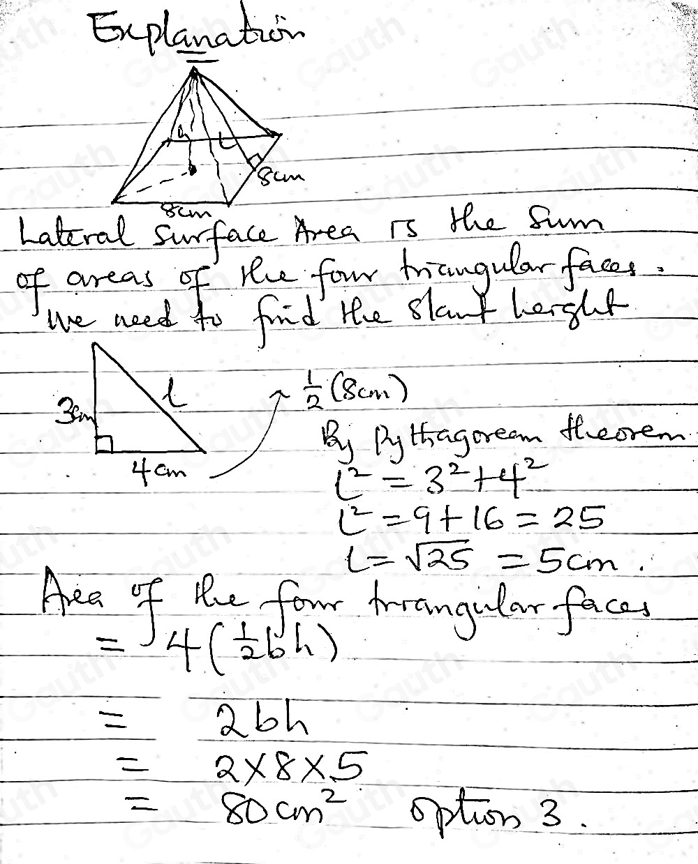 Explanation 
Lateral surface Area is the fum 
of areas of hhe four trangular faces. 
we need to find the slant lerght
 1/2 (8cm)
Bi Dy thagoream theorem
c^2=3^2+4^2
c^2=9+16=25
l=sqrt(25)=5cm. 
Aea of Re four Arangular face, 
= 4( 1/2 bh)
_ =bh
=2* 8* 5
=80cm^2 option 3.