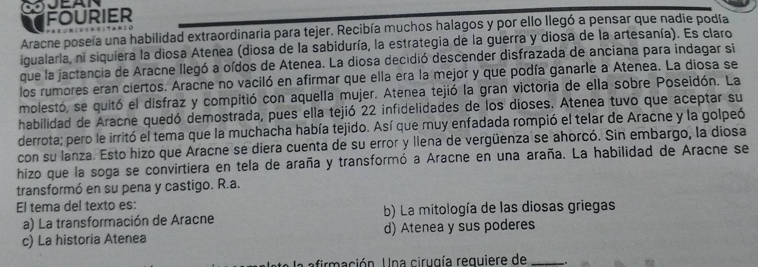 fourier
Aracne poseía una habilidad extraordinaria para tejer. Recibía muchos halagos y por ello llegó a pensar que nadie podía
igualarla, ni siquiera la diosa Atenea (diosa de la sabiduría, la estrategia de la guerra y diosa de la artesanía). Es claro
que la jactancia de Aracne llegó a oídos de Atenea. La diosa decidió descender disfrazada de anciana para indagar si
los rumores eran ciertos. Aracne no vaciló en afirmar que ella era la mejor y que podía ganarle a Atenea. La diosa se
molestó, se quitó el disfraz y compitió con aquella mujer. Atenea tejió la gran victoria de ella sobre Poseidón. La
habilidad de Aracne quedó demostrada, pues ella tejió 22 infidelidades de los dioses. Atenea tuvo que aceptar su
derrota; pero le irritó el tema que la muchacha había tejido. Así que muy enfadada rompió el telar de Aracne y la golpeó
con su lanza. Esto hizo que Aracne se diera cuenta de su error y llena de vergüenza se ahorcó. Sin embargo, la diosa
hizo que la soga se convirtiera en tela de araña y transformó a Aracne en una araña. La habilidad de Aracne se
transformó en su pena y castigo. R.a.
El tema del texto es:
a) La transformación de Aracne b) La mitología de las diosas griegas
c) La historia Atenea d) Atenea y sus poderes
L ación Una cirugía reguiere de_