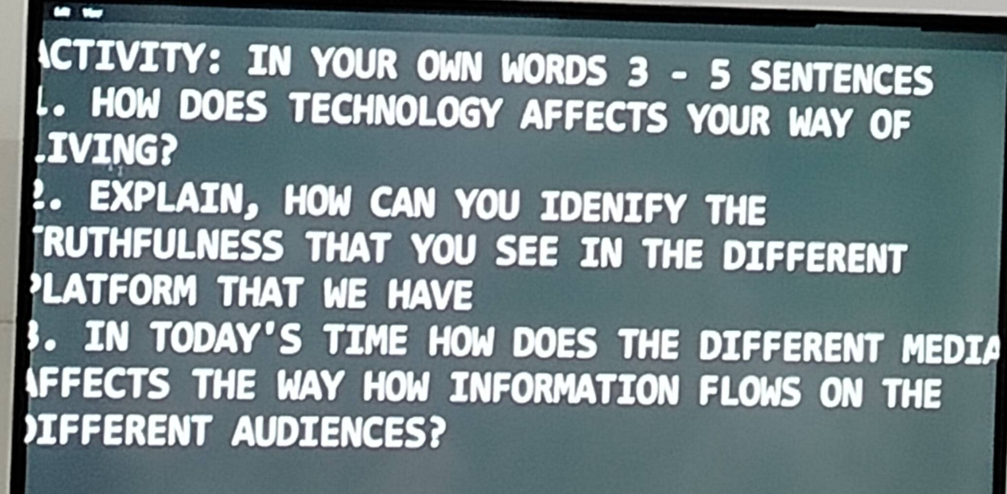 ACTIVITY： IN YOUR OWN WORDS 3 - 5 SENTENCES 
1. HOW DOES TECHNOLOGY AFFECTS YOUR WAY OF 
LIVING? 
2. EXPLAIN, HOW CAN YOU IDENIFY THE 
*RUTHFULNESS THAT YOU SEE IN THE DIFFERENT 
PLATFORM THAT WE HAVE 
3. IN TODAY'S TIME HOW DOES THE DIFFERENT MEDIA 
AFFECTS THE WAY HOW INFORMATION FLOWS ON THE 
IFFERENT AUDIENCES?