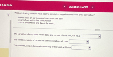 4 & 5 Quiz Question 4 of 20
Will the following variables have positive correlation, negative correlation, or no correlation?
interest rates on car loans and number of cars sold
weight of car and its fuel consumption
outside temperature and day of the week
The variables, interest rates on car loans and number of cars sold, will have
The variables, weight of car and its fuel consumption, will have
The variables, outside temperature and day of the week, will have