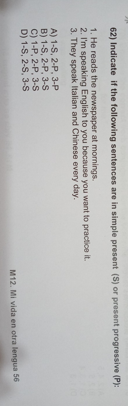 Indicate if the following sentences are in simple present (S) or present progressive (P):
1. He reads the newspaper at mornings.
2. I'm speaking English to you because you want to practice it.
3. They speak Italian and Chinese every day.
A) 1-S, 2-P, 3-P
B) 1-S, 2-P, 3-S
C) 1-P, 2-P, 3-S
D) 1-S, 2-S, 3-S
M12. Mi vida en otra lengua 56