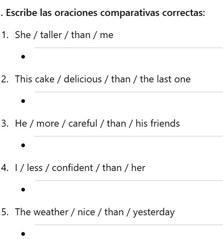 Escribe las oraciones comparativas correctas: 
1. She / taller / than / me 
_ 
2. This cake / delicious / than / the last one 
_ 
3. He / more / careful / than / his friends 
_ 
4. I / less / confident / than / her 
_ 
5. The weather / nice / than / yesterday 
_