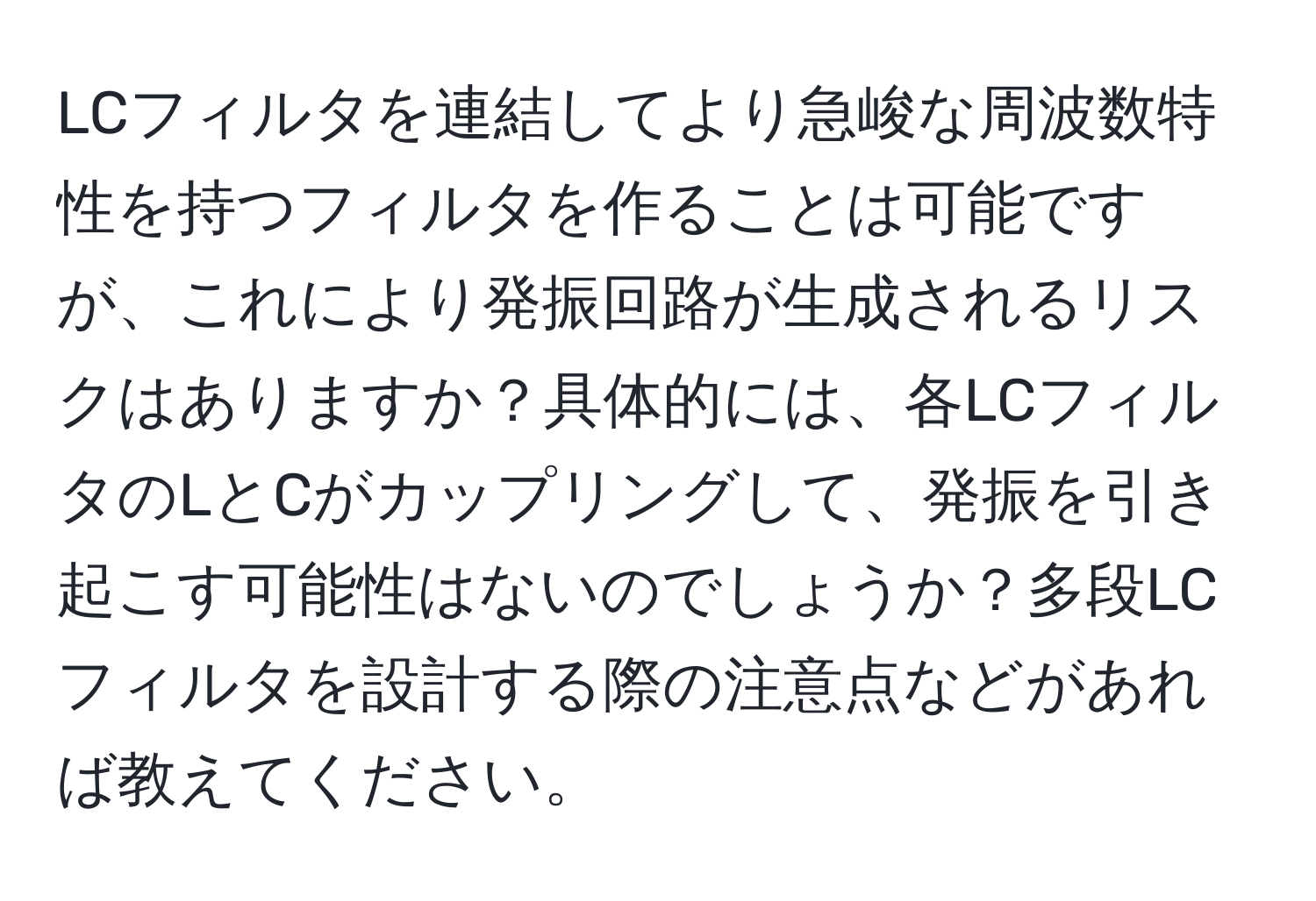 LCフィルタを連結してより急峻な周波数特性を持つフィルタを作ることは可能ですが、これにより発振回路が生成されるリスクはありますか？具体的には、各LCフィルタのLとCがカップリングして、発振を引き起こす可能性はないのでしょうか？多段LCフィルタを設計する際の注意点などがあれば教えてください。