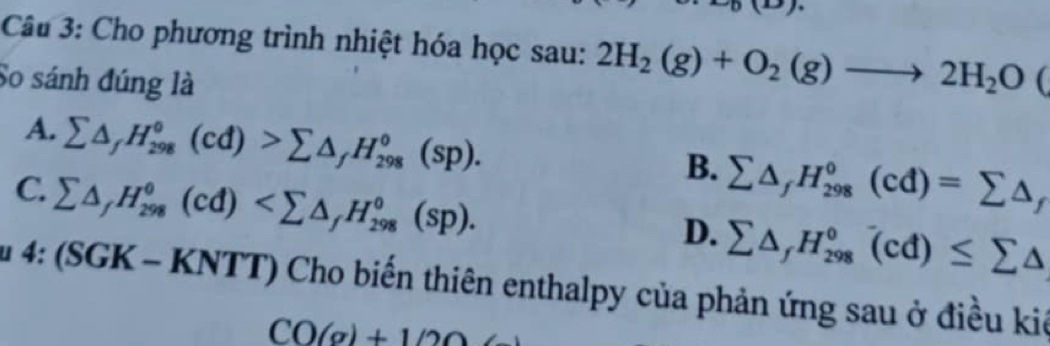 Cho phương trình nhiệt hóa học sau: 2H_2(g)+O_2(g)to 2H_2O(
So sánh đúng là
A. sumlimits △ _fH_(298)°(cd)>sumlimits △ _fH_(298)°(sp).
C. sumlimits △ _fH_(298)°(cd) .
B. sumlimits △ _fH_(298)°(cd)=sumlimits △ _f
D. sumlimits △ _fH_(298)°(cd)≤ sumlimits △
u 4:(SGK-KNTT) Cho biến thiên enthalpy của phản ứng sau ở điều kiê
CO(g)+1/20