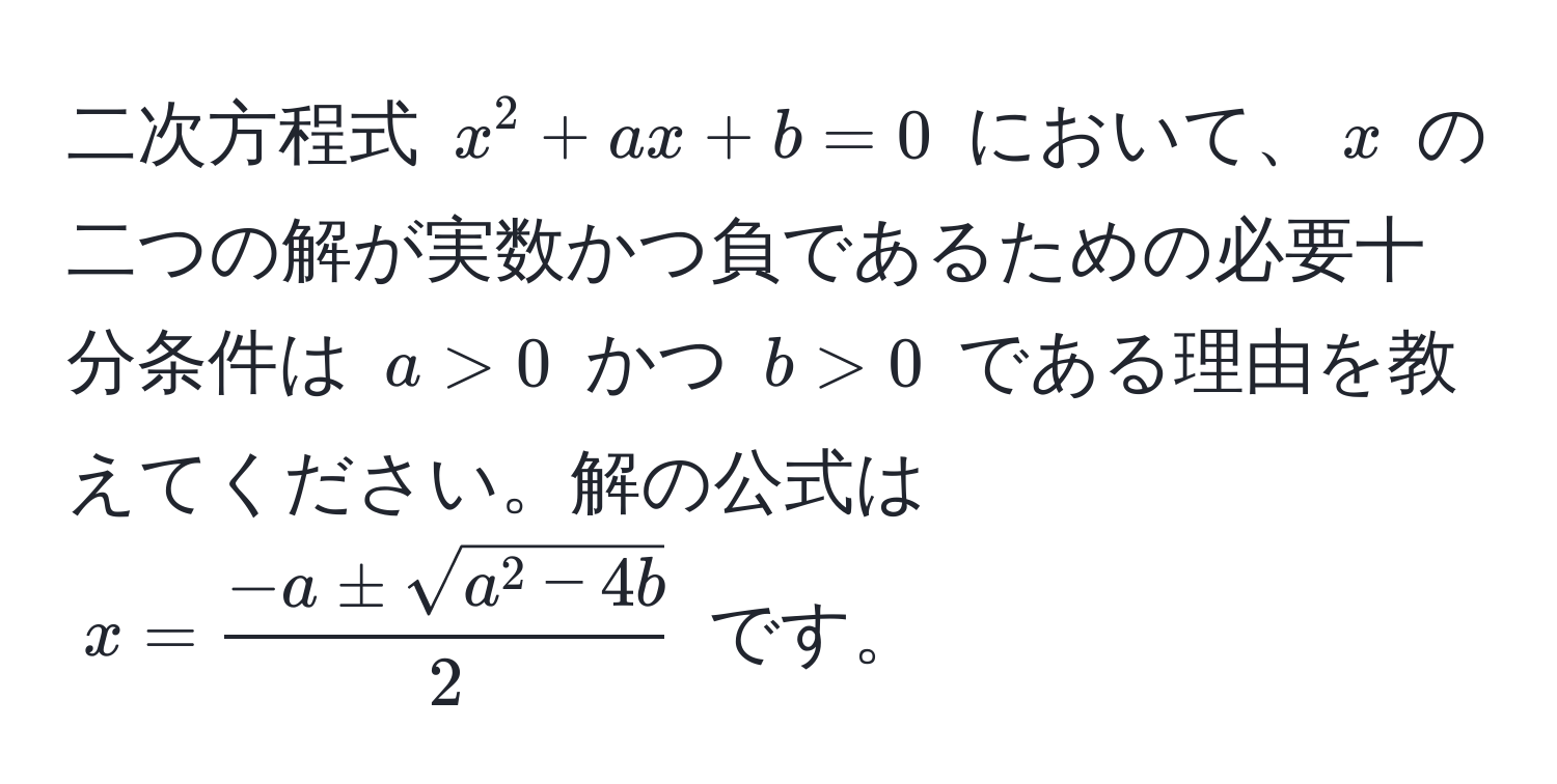 二次方程式 $x^(2 + ax + b = 0$ において、$x$ の二つの解が実数かつ負であるための必要十分条件は $a > 0$ かつ $b > 0$ である理由を教えてください。解の公式は $x = frac-a ± sqrt(a^2 - 4b))2$ です。