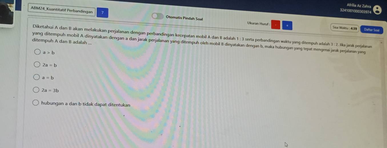 Afrilia Az Zahra
3241001000303974
ABM24_Kuantitatif Perbandingan 7 Otomatis Pindah Soal
Ukuran Huruf : + Sisa Waktu : 4:39 Daftar Soal
Diketahui A dan B akan melakukan perjalanan dengan perbandingan kecepatan mobil A dan B adalah 1:3 serta perbandingan waktu yang ditempuh adalah 3:2 Jíka jarak perjalanan
ditempuh A dan B adalah ... yang ditempuh mobil A dinyatakan dengan a dan jarak perjalanan yang ditempuh oleh mobil B dinyatakan dengan b, maka hubungan yang tepat mengenai jarak perjalanan yang
a>b
2a=b
a=b
2a=3b
hubungan a dan b tidak dapat ditentukan