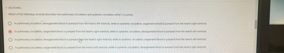 (06.05 MC)
Which of the following correctly describes how pulmonary circulation and systernic circulation differ? (2 points)
In pulmonary circulation, deoxygenated blood is pumped from the heart's left ventricle, while in systemic circulation, oxygenated blood is pumped from the heart's right ventricle
In pulmonary circulation, oxygenated blood is pumped from the heart's right ventricle, while in systemic circulation, deoxygenated blood is pumped from the heart's left ventricle.
In pulmonary circulation, deoxygenated blood is pumped from the heart's right ventricle, while in systemic circulation, oxygenated blood is pumped from the heart's left ventricle.
In pulmonary circulation, oxygenated blood is pumped from the heart's left ventricle, while in systemic circulation, deoxygenated blood is pumped from the heart's right ventricle.