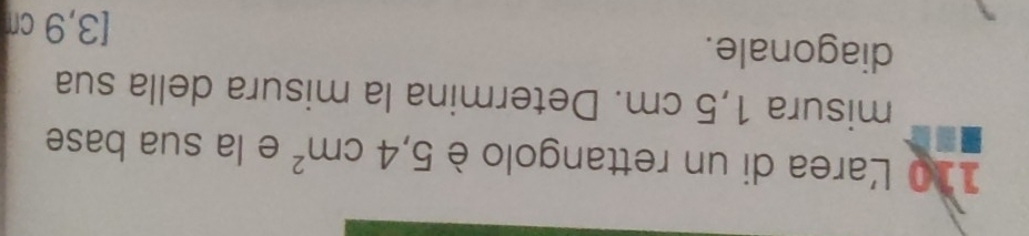 110 Larea di un rettangolo è 5,4cm^2 e la sua base 
misura 1,5 cm. Determina la misura della sua 
diagonale. 
[3,9 cr