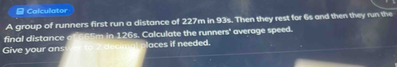 Calculator 
A group of runners first run a distance of 227m in 93s. Then they rest for 6s and then they run the 
final distance of 665m in 126s. Calculate the runners' average speed. 
Give your ans laces if needed.