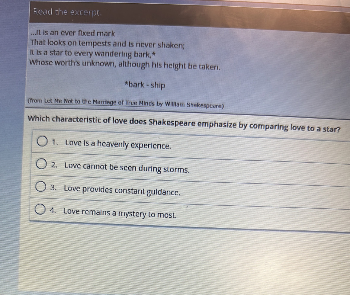 Read the excerpt.
...it is an ever fixed mark
That looks on tempests and is never shaken;
It is a star to every wandering bark,*
Whose worth's unknown, although his height be taken.
*bark - ship
(from Let Me Not to the Marriage of True Minds by William Shakespeare)
Which characteristic of love does Shakespeare emphasize by comparing love to a star?
1. Love is a heavenly experience.
2. Love cannot be seen during storms.
3. Love provides constant guidance.
4. Love remains a mystery to most.