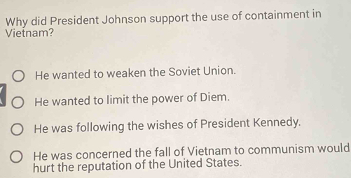 Why did President Johnson support the use of containment in
Vietnam?
He wanted to weaken the Soviet Union.
He wanted to limit the power of Diem.
He was following the wishes of President Kennedy.
He was concerned the fall of Vietnam to communism would
hurt the reputation of the United States.