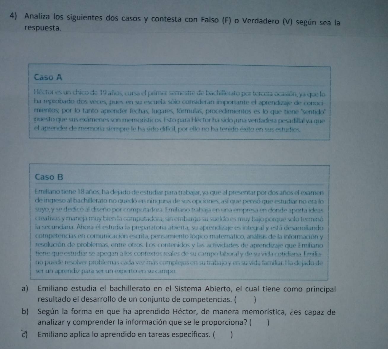 Analiza los siguientes dos casos y contesta con Falso (F) o Verdadero (V) según sea la
respuesta.
Caso A
Héctor es un chico de 19 años, cursa el primer semestre de bachillerato por tercera ocasión, ya que lo
ha reprobado dos veces, pues en su escuela sólo consideran importante el aprendizaje de conoci
mientos; por lo tanto aprender fechas, lugares, fórmulas, procedimientos es lo que tiene 'sentido'
puesto que sus exámenes son memorísticos. Esto para Héctor ha sido juna verdadera pesadillal ya que
el aprender de memoría siempre le ha sido dificil, por ello no ha tenido éxito en sus estudios.
Caso B
Emiliano tiene 18 años, ha dejado de estudiar para trabajar, ya que al presentar por dos años el examen
de ingreso al bachillerato no quedó en ninguna de sus opciones, así que pensó que estudiar no era lo
suyo, y se dedicó al diseño por computadora. Emiliano trabaja en una empresa en donde aporta ideas
creativas y maneja muy bien la computadora; sin embargo su sueldo es muy bajo porque solo terminó
la secundaría. Añora él estudia la preparatoría abierta, su aprendizaje es integral y está desarrollando
competencias en comunicación escrita, pensamiento lógico matemático, análisis de la información y
resolución de problemas, entre otros. Los contenidos y las actividades de aprendizaje que Emiliano
tiene que estudiar se apegan a los contextos reales de su campo laboral y de su vida cotidiana. Emilia
no puede resolver problemas cada vez más complejos en su trabajo y en su vida familiar. Ha dejado de
ser un aprendiz para ser un experto en su campo.
a) Emiliano estudia el bachillerato en el Sistema Abierto, el cual tiene como principal
resultado el desarrollo de un conjunto de competencias. ( )
b) Según la forma en que ha aprendido Héctor, de manera memorística, ¿es capaz de
analizar y comprender la información que se le proporciona? ( )
c) Emiliano aplica lo aprendido en tareas específicas. ( € )